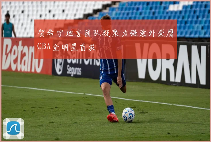 贺希宁坦言团队凝聚力强意外荣膺CBA全明星首发