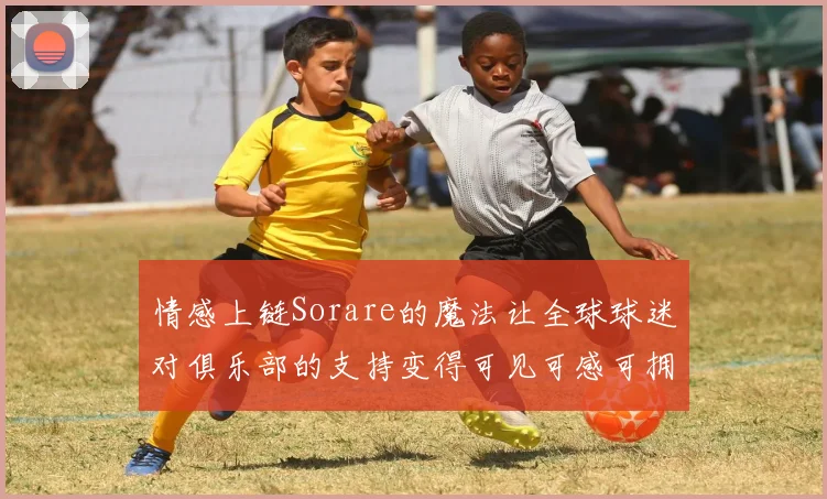 情感上链Sorare的魔法让全球球迷对俱乐部的支持变得可见可感可拥有