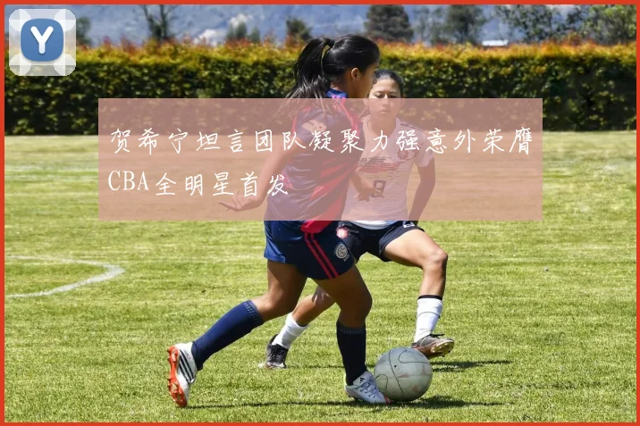 贺希宁坦言团队凝聚力强意外荣膺CBA全明星首发