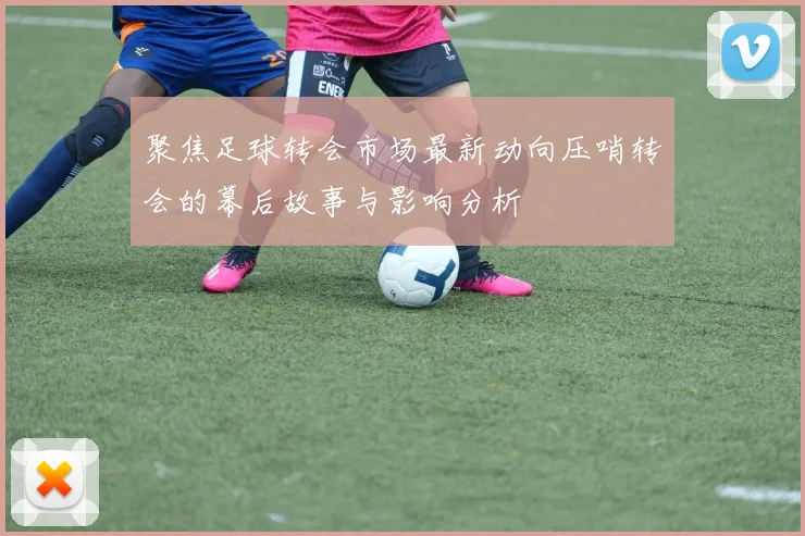聚焦足球转会市场最新动向压哨转会的幕后故事与影响分析