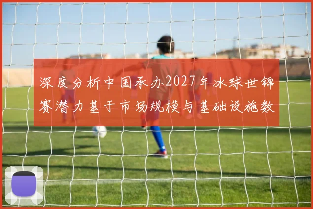 深度分析中国承办2027年冰球世锦赛潜力基于市场规模与基础设施数据的专业评估